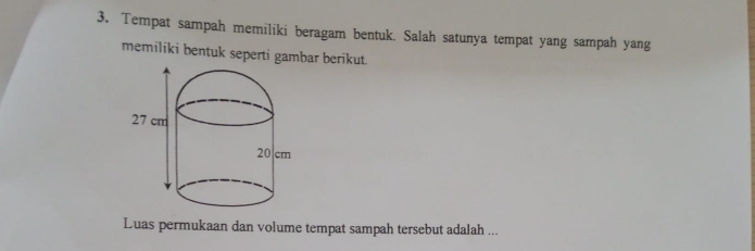 Tempat sampah memiliki beragam bentuk. Salah satunya tempat yang sampah yang 
memiliki bentuk seperti gambar berikut. 
Luas permukaan dan volume tempat sampah tersebut adalah ...