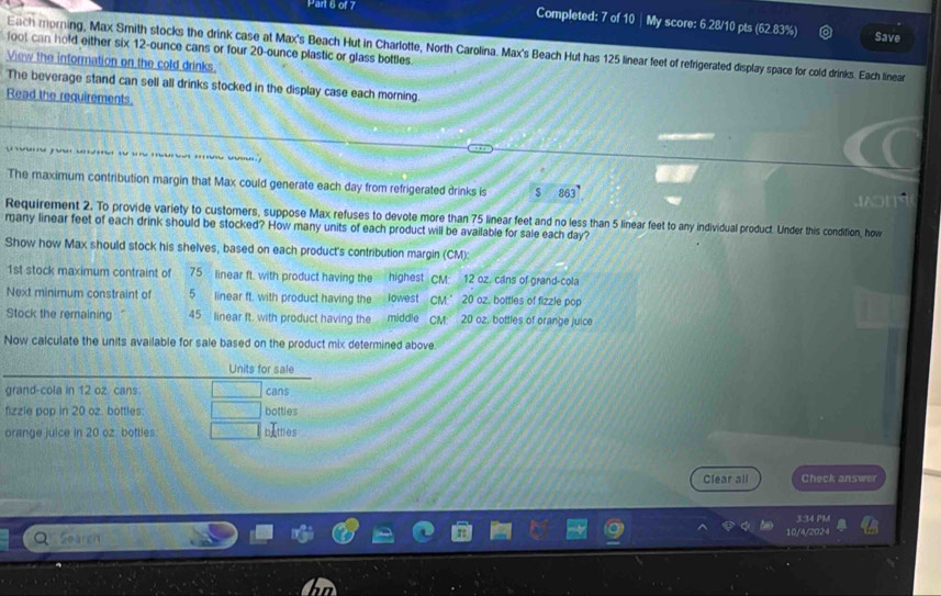 Completed: 7 of 10 | My score: 6.28/10 pts (62.83%) Save 
fool can hold either six 12-ounce cans or four 20-ounce plastic or glass bottles. 
Each morning, Max Smith stocks the drink case at Max's Beach Hut in Charlotte, North Carolina. Max's Beach Hut has 125 linear feet of refrigerated display space for cold drinks. Each linear 
View the information on the cold drinks 
The beverage stand can sell all drinks stocked in the display case each morning 
Read the requirements. 
The maximum contribution margin that Max could generate each day from refrigerated drinks is 863°

Requirement 2. To provide variety to customers, suppose Max refuses to devote more than 75 linear feet and no less than 5 linear feet to any individual product. Under this condition, how 
many linear feet of each drink should be stocked? How many units of each product will be available for sale each day? 
Show how Max should stock his shelves, based on each product's contribution margin (CM): 
1st stock maximum contraint of 75 linear ft. with product having the highest CM 12 oz, cans of grand-cola 
Next minimum constraint of 5 linear ft, with product having the lowest CM.’ 20 oz, bottles of fizzle pop 
Stock the remaining 45 linear ft. with product having the middle CM 20 oz, bottles of orange juice 
Now calculate the units available for sale based on the product mix determined above. 
Clear all Check answer 
a Seargh
