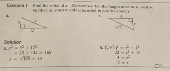 Example 1 Find the value of x. (Remember that the length must be a positive
number, so you are only interested in positive roots.)
a.
b.
Solution
a. x^2=5^2+12^2 b. (2sqrt(5))^2=x^2+4^2
=25+144=169
20=x^2+16
x=sqrt(169)=13
4=x^2
2=x