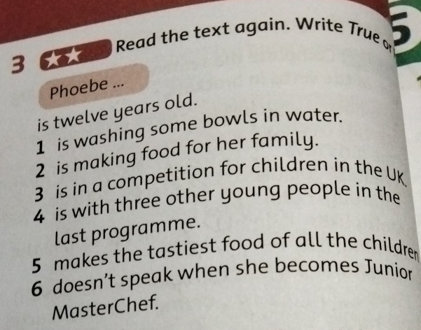 3 6 0 d Read the text again. Write True or 
Phoebe ... 
is twelve years old. 
1 is washing some bowls in water. 
2 is making food for her family. 
3 is in a competition for children in the UK. 
4 is with three other young people in the 
last programme. 
5 makes the tastiest food of all the children 
6 doesn’t speak when she becomes Junion 
MasterChef.