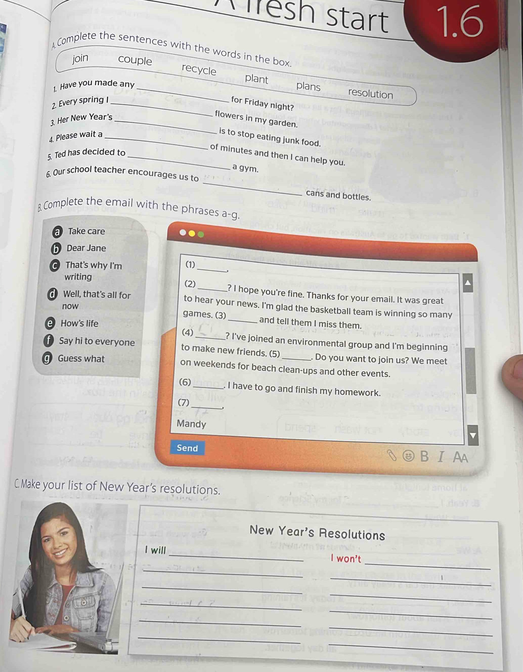 Wlesh start 1.6 
AComplete the sentences with the words in the box 
join couple 
_ 
recycle plant 
1. Have you made any plans 
resolution 
2. Every spring _for Friday night? 
3. Her New Year's_ 
flowers in my garden. 
4. Please wait a_ 
is to stop eating junk food. 
5. Ted has decided to_ 
of minutes and then I can help you. 
a gym. 
_ 
6. Our school teacher encourages us to 
cans and bottles. 
B. Complete the email with the phrases a-g. 
a Take care 
b Dear Jane 
C That's why I'm (1)_ 
writing (2)_ ? I hope you're fine. Thanks for your email. It was great 
d Well, that's all for to hear your news. I'm glad the basketball team is winning so many 
now games. (3)_ and tell them I miss them. 
How's life 
(4) _? I've joined an environmental group and I'm beginning 
D Say hi to everyone to make new friends. (5) Do you want to join us? We meet 
Guess what on weekends for beach clean-ups and other events. 
(6) 
_. I have to go and finish my homework. 
_ 
(7) 
Mandy 
Send 
B. I Aa 
C. Make your list of New Year’s resolutions. 
New Year's Resolutions 
_ 
_ 
I will _I won't 
_ 
_ 
_ 
_ 
_ 
_ 
_ 
_ 
_