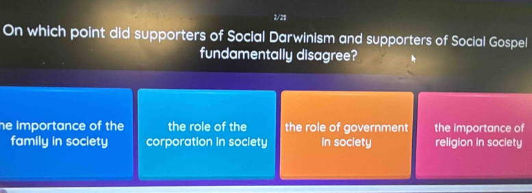 2/28
On which point did supporters of Social Darwinism and supporters of Social Gospel
fundamentally disagree?
he importance of the the role of the the role of government the importance of
family in society corporation in society In society religion in society