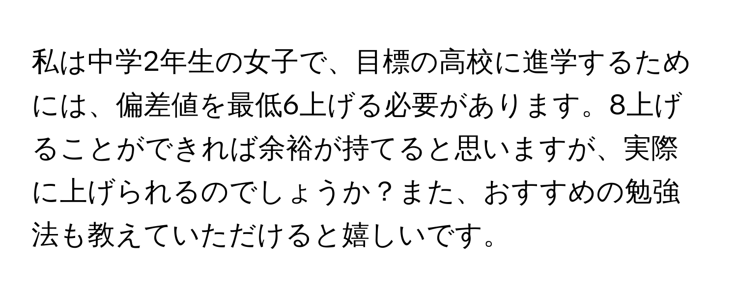 私は中学2年生の女子で、目標の高校に進学するためには、偏差値を最低6上げる必要があります。8上げることができれば余裕が持てると思いますが、実際に上げられるのでしょうか？また、おすすめの勉強法も教えていただけると嬉しいです。