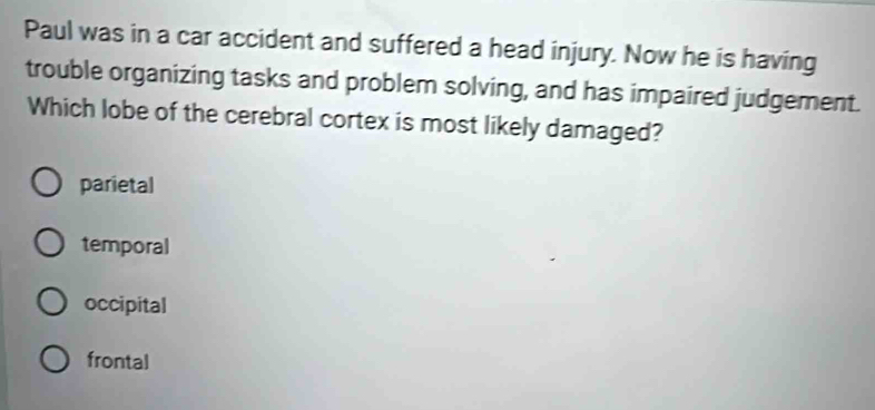 Paul was in a car accident and suffered a head injury. Now he is having
trouble organizing tasks and problem solving, and has impaired judgement.
Which lobe of the cerebral cortex is most likely damaged?
parietal
temporal
occipital
frontal