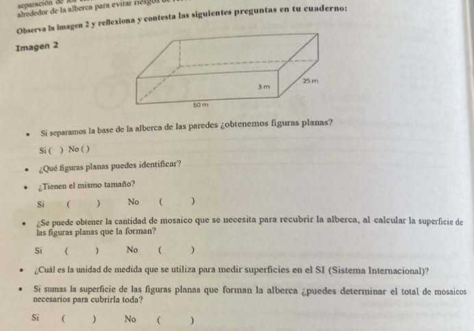 separación de l0 1
alrededor de la alberca para evitar res gus 
Observa la imagen 2 y reflexiona y contesta las siguientes preguntas en tu cuaderno:
Imagen 2
Si separamos la base de la alberca de las paredes ¿obtenemos figuras planas?
Si ( ) No ( )
¿Qué figuras planas puedes identificar?
¿Tienen el mismo tamaño?
Sì  ) No  )
¿Se puede obtener la cantidad de mosaico que se necesita para recubrir la alberca, al calcular la superficie de
las figuras planas que la forman?
Si  ) No  )
¿Cuál es la unidad de medida que se utiliza para medir superficies en el SI (Sistema Internacional)?
Si sumas la superficie de las figuras planas que forman la alberca ¿puedes determinar el total de mosaicos
necesarios para cubrirla toda?
Si ₹ ) No  )