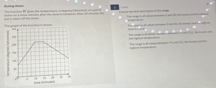 Boiling Water
1 point
The function W gives the temperature, in degrees Fahrenheit, of a pot of 3 Choose the best description of the range.
water on a stove minutes after the stove is turned on. After 30 minutes, the
pot is taken off the stove. The range is all values between 0 and 30, the lowest and the highest
Thehe function is shown. *emperature.
The range is all values between 0 and 30, the lowest and the highest
time in mnut
The range is all whole numbers between 75 and 212, the lowest and
the highest temperature.
The range is all values between 75 and 212, the lowest and the
highest temperature.
time (minutes)