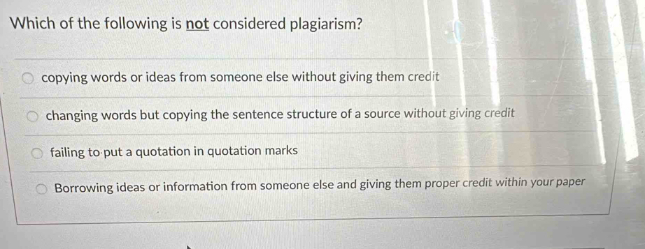 Which of the following is not considered plagiarism?
copying words or ideas from someone else without giving them credit
changing words but copying the sentence structure of a source without giving credit
failing to put a quotation in quotation marks
Borrowing ideas or information from someone else and giving them proper credit within your paper