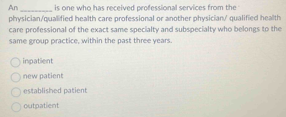 An _is one who has received professional services from the '
physician/qualified health care professional or another physician/ qualified health
care professional of the exact same specialty and subspecialty who belongs to the
same group practice, within the past three years.
inpatient
new patient
established patient
outpatient