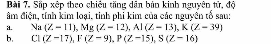 Sắp xếp theo chiêu tăng dân bán kính nguyên tử, độ 
âm điện, tính kim loại, tính phi kim của các nguyên tố sau: 
a. Na(Z=11), Mg(Z=12), Al(Z=13), K(Z=39)
b. C1(Z=17), F(Z=9), P(Z=15), S(Z=16)