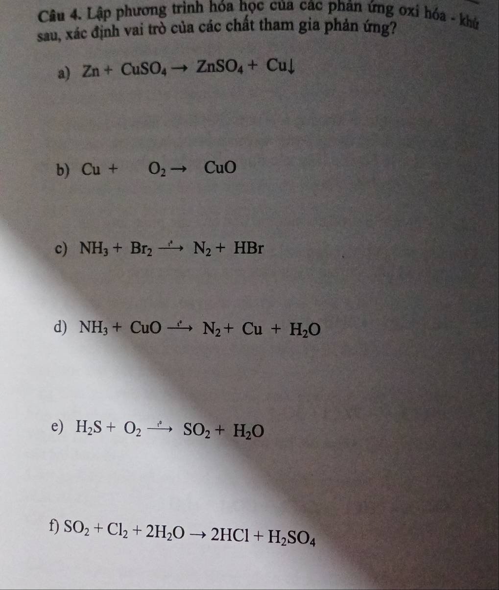 Lập phương trình hóa học của các phản ứng ơxi hóa - khử 
sau, xác định vai trò của các chất tham gia phản ứng? 
a) Zn+CuSO_4to ZnSO_4+Cudownarrow
b) Cu+O_2to CuO
c) NH_3+Br_2to N_2+HBr
d) NH_3+CuOto N_2+Cu+H_2O
e) H_2S+O_2to SO_2+H_2O
f) SO_2+Cl_2+2H_2Oto 2HCl+H_2SO_4