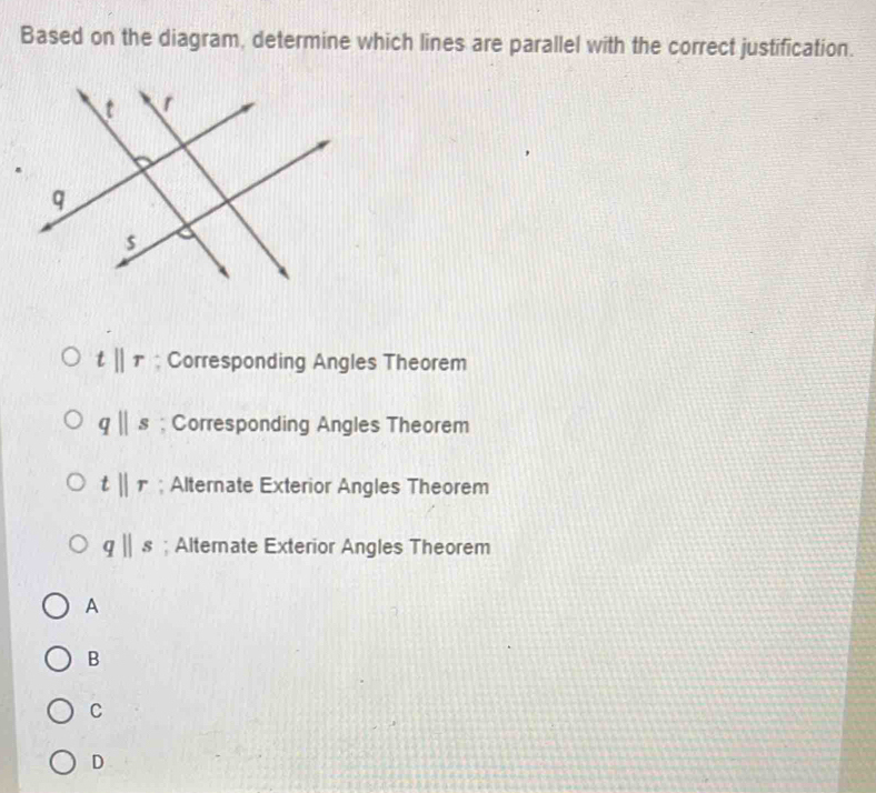 Based on the diagram, determine which lines are parallel with the correct justification.
tparallel r; Corresponding Angles Theorem
qparallel s; Corresponding Angles Theorem
tparallel r; Alternate Exterior Angles Theorem
qparallel s; Alternate Exterior Angles Theorem
A
B
C
D