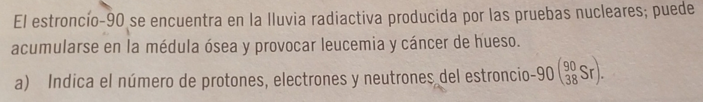 El estroncío- 90 se encuentra en la Iluvia radiactiva producida por las pruebas nucleares; puede 
acumularse en la médula ósea y provocar leucemia y cáncer de hueso. 
a) Indica el número de protones, electrones y neutrones del estroncio -90beginpmatrix 90 38Srendpmatrix.