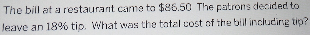 The bill at a restaurant came to $86.50 The patrons decided to 
leave an 18% tip. What was the total cost of the bill including tip?