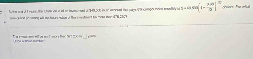 At the end of t years, the fulure value of an investment of $40,500 in an account that pays 6% compounded monthly is S=40,500(1+ (0.06)/12 )^121 dollars. For what 
time period (in years) will the future value of the investment be more than $78,230? 
The investment will be worth more than $78,230 in □ y pars 
(Type a whole number.)