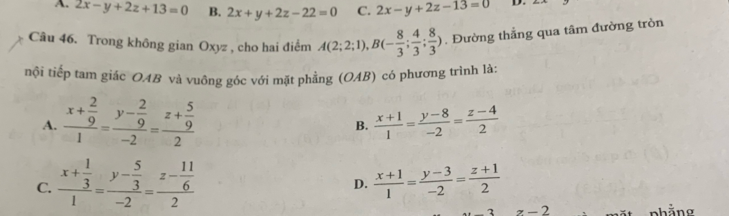 A. 2x-y+2z+13=0 B. 2x+y+2z-22=0 C. 2x-y+2z-13=0 D.
Câu 46. Trong không gian Oxyz , cho hai điểm A(2;2;1), B(- 8/3 ; 4/3 ; 8/3 ). Đường thẳng qua tâm đường tròn
nội tiếp tam giác OAB và vuông góc với mặt phẳng (OAB) có phương trình là:
A. frac x+ 2/9 1=frac y- 2/9 -2=frac z+ 5/9 2
B.  (x+1)/1 = (y-8)/-2 = (z-4)/2 
C. frac x+ 1/3 1=frac y- 5/3 -2=frac z- 11/6 2  (x+1)/1 = (y-3)/-2 = (z+1)/2 
D.
z-2 nhằng