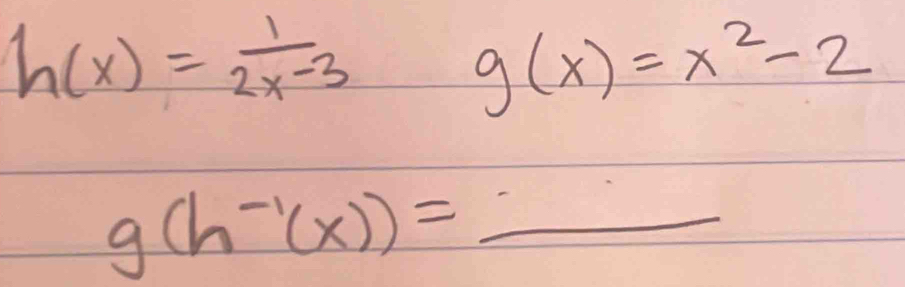 h(x)= 1/2x-3 
g(x)=x^2-2
_ g(h^(-1)(x))=