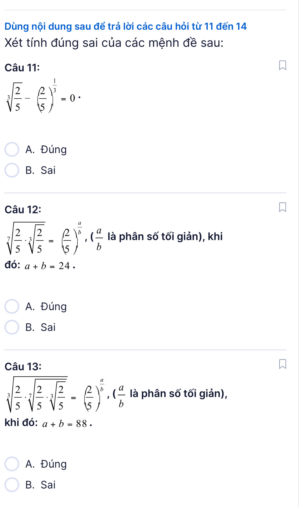 Dùng nội dung sau để trả lời các câu hỏi từ 11 đến 14
Xét tính đúng sai của các mệnh đề sau:
Câu 11:
sqrt[3](frac 2)5-( 2/5 )^ 1/3 =0·
A. Đúng
B. Sai
Câu 12:
sqrt[7](frac 2)5· sqrt[3](frac 2)5=( 2/5 )^ a/b , ( a/b  là phân số tối giản), khi
đó: a+b=24 ·
A. Đúng
B. Sai
Câu 13:
sqrt[3](frac 2)5· sqrt[7](frac 2)5· sqrt[3](frac 2)5=( 2/5 )^ a/b ,( a/b  là phân số tối giản),
khi đó: a+b=88·
A. Đúng
B. Sai