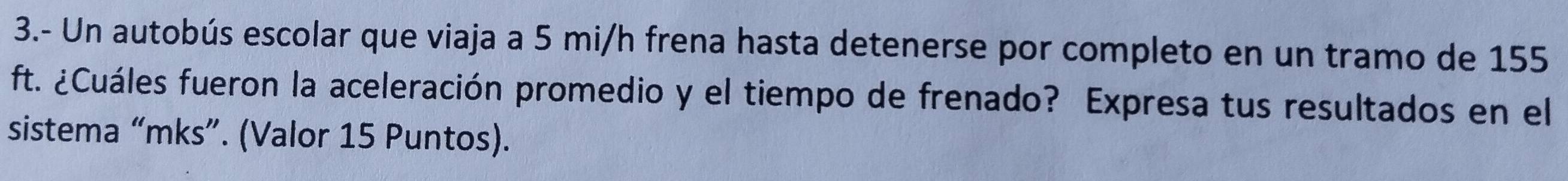 3.- Un autobús escolar que viaja a 5 mi/h frena hasta detenerse por completo en un tramo de 155
ft. ¿Cuáles fueron la aceleración promedio y el tiempo de frenado? Expresa tus resultados en el 
sistema “mks”. (Valor 15 Puntos).