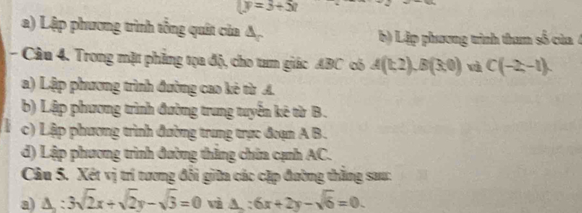 (y=3+5t
a) Lập phương trình tổng quát của A.
b) Lập phương trình tham số của 4
- Câu 4. Trong mặt phẳng tọa độ, cho tam giác ABC có A(t,2), B(3,0) wà C(-2,-1)
a) Lập phương trình đường cao kẻ từ A.
b) Lập phương trình đường trung tuyển kê từ B.
c) Lập phương trình đường trung trực đoạn A B.
d) Lập phương trình đường thắng chứa cạnh AC.
Câu 5. Xét vị trí tương đổi giữa các cặp đường thằng sau:
a) △ ;3sqrt(2)x+sqrt(2)y-sqrt(3)=0 wà △ :6x+2y-sqrt(6)=0.