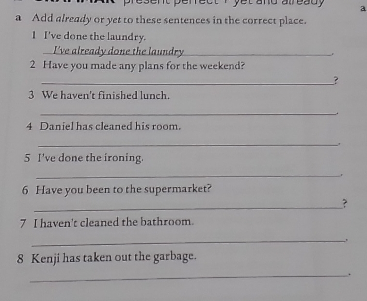 ent perrect i yet and already a 
a Add already or yet to these sentences in the correct place. 
1 I've done the laundry. 
I've already done the laundry_ 
2 Have you made any plans for the weekend? 
_? 
3 We haven’t finished lunch. 
_ 
_. 
4 Daniel has cleaned his room. 
_. 
5 I’ve done the ironing. 
_. 
6 Have you been to the supermarket? 
_ 
? 
7 I haven't cleaned the bathroom. 
_. 
8 Kenji has taken out the garbage. 
_.