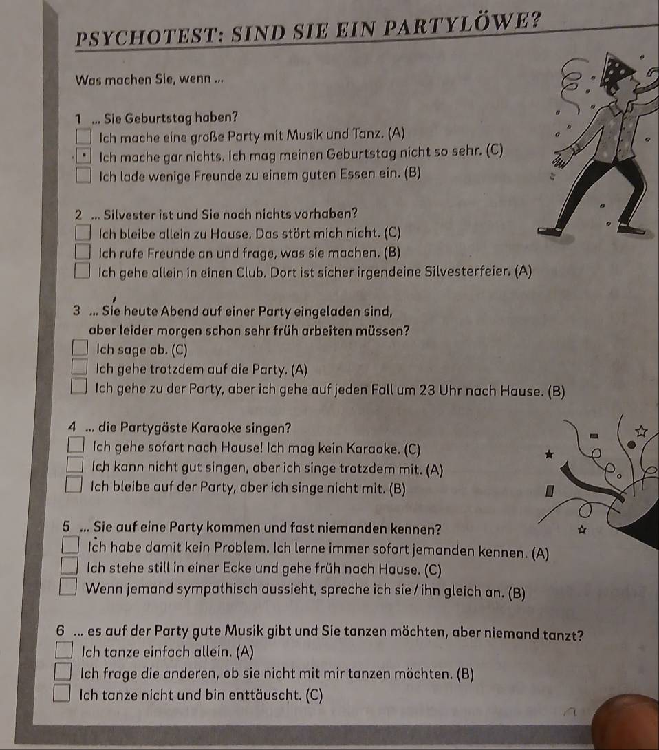 Psychotest: sind sie ein partylöwe?
Was machen Sie, wenn ...
1 ... Sie Geburtstag haben?
Ich mache eine große Party mit Musik und Tanz. (A)
Ich mache gar nichts. Ich mag meinen Geburtstag nicht so sehr. (C)
Ich lade wenige Freunde zu einem guten Essen ein. (B)
2 ... Silvester ist und Sie noch nichts vorhaben?
Ich bleibe allein zu Hause. Das stört mich nicht. (C)
Ich rufe Freunde an und frage, was sie machen. (B)
Ich gehe allein in einen Club. Dort ist sicher irgendeine Silvesterfeier. (A)
3 ... Sie heute Abend auf einer Party eingeladen sind,
aber leider morgen schon sehr früh arbeiten müssen?
Ich sage ab. (C)
Ich gehe trotzdem auf die Party. (A)
Ich gehe zu der Party, aber ich gehe auf jeden Fall um 23 Uhr nach Hause. (B)
4 ... die Partygäste Karaoke singen?
Ich gehe sofort nach Hause! Ich mag kein Karaoke. (C)
Ich kann nicht gut singen, aber ich singe trotzdem mit. (A)
Ich bleibe auf der Party, aber ich singe nicht mit. (B)
5 ... Sie auf eine Party kommen und fast niemanden kennen? *
Ich habe damit kein Problem. Ich lerne immer sofort jemanden kennen. (A)
Ich stehe still in einer Ecke und gehe früh nach Hause. (C)
Wenn jemand sympathisch aussieht, spreche ich sie / ihn gleich an. (B)
6 ... es auf der Party gute Musik gibt und Sie tanzen möchten, aber niemand tanzt?
Ich tanze einfach allein. (A)
Ich frage die anderen, ob sie nicht mit mir tanzen möchten. (B)
Ich tanze nicht und bin enttäuscht. (C)