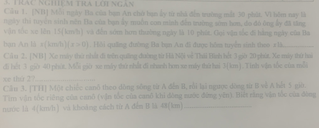 TRAC NGHIệM TRA LờI NGâN 
Cầu 1. [NB] Mỗi ngày Ba của bạn An chở bạn ấy từ nhà đến trường mất 30 phút. Vì hôm nay là 
ngày thi tuyển sinh nên Ba của bạn ấy muốn con mình đến trường sớm hơn, do đó ông ấy đã tăng 
vận tốc xe lên 15(km/h) và đến sớm hơn thường ngày là 10 phút. Gọi vận tốc đi hằng ngày của Ba 
bạn An là x(km/h) (x>0). Hỏi quãng đường Ba bạn An đi được hôm tuyển sinh theo xlà,_ 
Cầ u 2. [NB] Xe máy thứ nhất đi trên quống đường từ Hà Nội về Thái Bình hết 3 giờ 20 phút. Xe máy thứ hai 
đi hết 3 giờ 40 phút. Mỗi giờ xe máy thứ nhất đi nhanh hơn xe máy thứ hai 3(km). Tính vận tốc của mỗi 
xe thứ 2?_ 
Câu 3. [TH] Một chiếc canô theo dòng sông từ A đến B, rồi lại ngược dòng từ B về A hết 5 giờ. 
Tìm vận tốc riêng của canô (vận tốc của canô khi dòng nước đứng yên). Biết rằng vận tốc của dòng 
nước là 4(km/h) và khoảng cách từ A đến B là 48(km) _