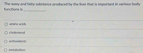 The waxy and fatty substance produced by the liver that is important in various body
functions is _.
amino acids
cholesterol
antioxidants
metabolism