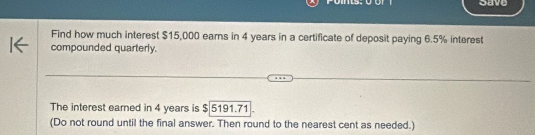 save 
Find how much interest $15,000 earns in 4 years in a certificate of deposit paying 6.5% interest 
compounded quarterly. 
The interest earned in 4 years is $ 5191.71
(Do not round until the final answer. Then round to the nearest cent as needed.)