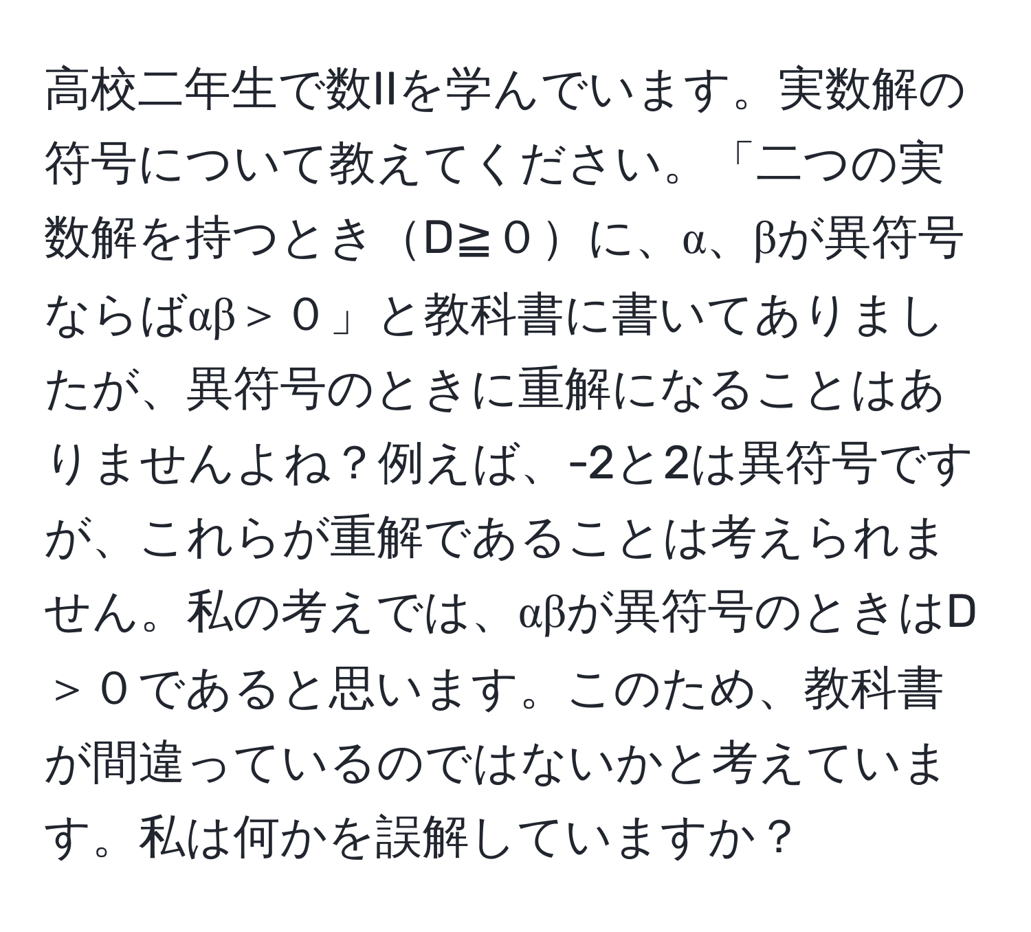 高校二年生で数IIを学んでいます。実数解の符号について教えてください。「二つの実数解を持つときD≧０に、α、βが異符号ならばαβ＞０」と教科書に書いてありましたが、異符号のときに重解になることはありませんよね？例えば、-2と2は異符号ですが、これらが重解であることは考えられません。私の考えでは、αβが異符号のときはD＞０であると思います。このため、教科書が間違っているのではないかと考えています。私は何かを誤解していますか？