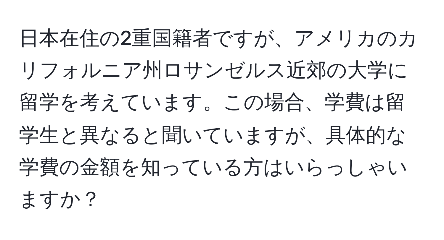 日本在住の2重国籍者ですが、アメリカのカリフォルニア州ロサンゼルス近郊の大学に留学を考えています。この場合、学費は留学生と異なると聞いていますが、具体的な学費の金額を知っている方はいらっしゃいますか？