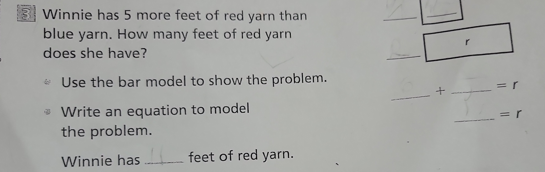 Winnie has 5 more feet of red yarn than 
_ 
blue yarn. How many feet of red yarn 
does she have? 
Use the bar model to show the problem. 
_ 
+ 
Write an equation to model 
the problem. 
Winnie has _feet of red yarn.