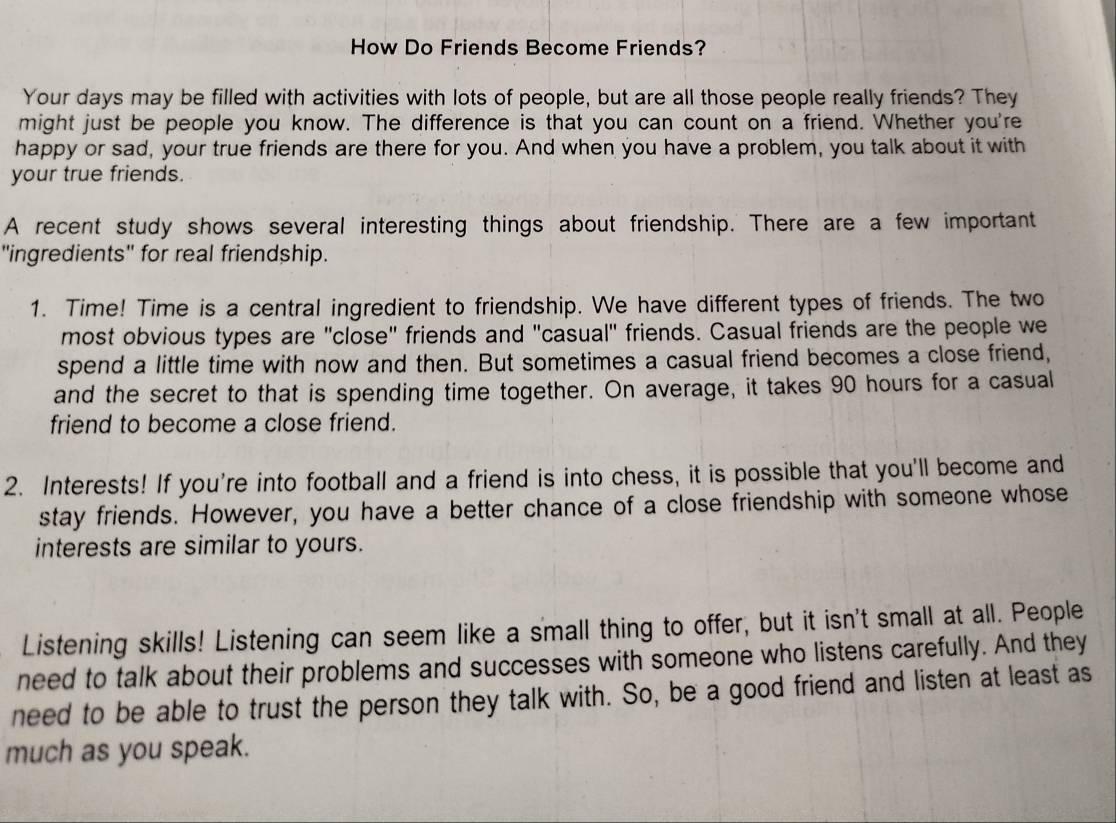 How Do Friends Become Friends? 
Your days may be filled with activities with lots of people, but are all those people really friends? They 
might just be people you know. The difference is that you can count on a friend. Whether you're 
happy or sad, your true friends are there for you. And when you have a problem, you talk about it with 
your true friends. 
A recent study shows several interesting things about friendship. There are a few important 
"ingredients" for real friendship. 
1. Time! Time is a central ingredient to friendship. We have different types of friends. The two 
most obvious types are "close" friends and "casual" friends. Casual friends are the people we 
spend a little time with now and then. But sometimes a casual friend becomes a close friend, 
and the secret to that is spending time together. On average, it takes 90 hours for a casual 
friend to become a close friend. 
2. Interests! If you're into football and a friend is into chess, it is possible that you'll become and 
stay friends. However, you have a better chance of a close friendship with someone whose 
interests are similar to yours. 
Listening skills! Listening can seem like a small thing to offer, but it isn't small at all. People 
need to talk about their problems and successes with someone who listens carefully. And they 
need to be able to trust the person they talk with. So, be a good friend and listen at least as 
much as you speak.