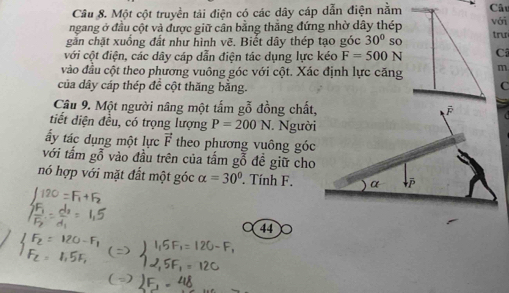 Một cột truyền tải điện có các dây cáp dẫn điện nằmCâu 
ngang ở đầu cột và được giữ cần bằng thẳng đứng nhờ dây thépvới 
găn chặt xuống đất như hình vẽ. Biết dây thép tạo góc 30° SC trư 
với cột điện, các dây cáp dẫn điện tác dụng lực kéo F=500N Cã 
vào đầu cột theo phương vuông góc với cột. Xác định lực căngm 
của dây cáp thép đề cột thăng bằng. C 
Câu 9. Một người nâng một tấm gỗ đồng chất, 
tiết diện đều, có trọng lượng P=200N Người 
ấy tác dụng một lực vector F theo phương vuông góc 
với tấm gỗ vào đầu trên của tấm gỗ đề giữ cho 
nó hợp với mặt đất một góc alpha =30°. Tính F. 
44