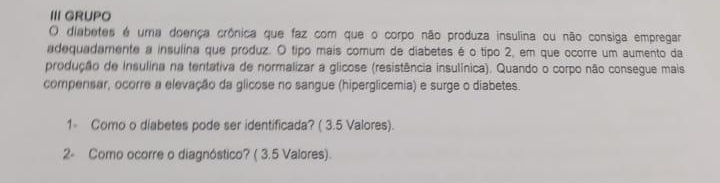 III GRUPO 
O diabetes é uma doença crônica que faz com que o corpo não produza insulina ou não consiga empregar 
adequadamente a insulina que produz. O tipo mais comum de diabetes é o tipo 2, em que ocorre um aumento da 
produção de insulina na tentativa de normalizar a glicose (resistência insulínica). Quando o corpo não consegue mais 
compensar, ocorre a elevação da glicose no sangue (hiperglicemia) e surge o diabetes. 
1- Como o diabetes pode ser identificada? ( 3.5 Valores). 
2- Como ocorre o diagnóstico? ( 3.5 Valores).