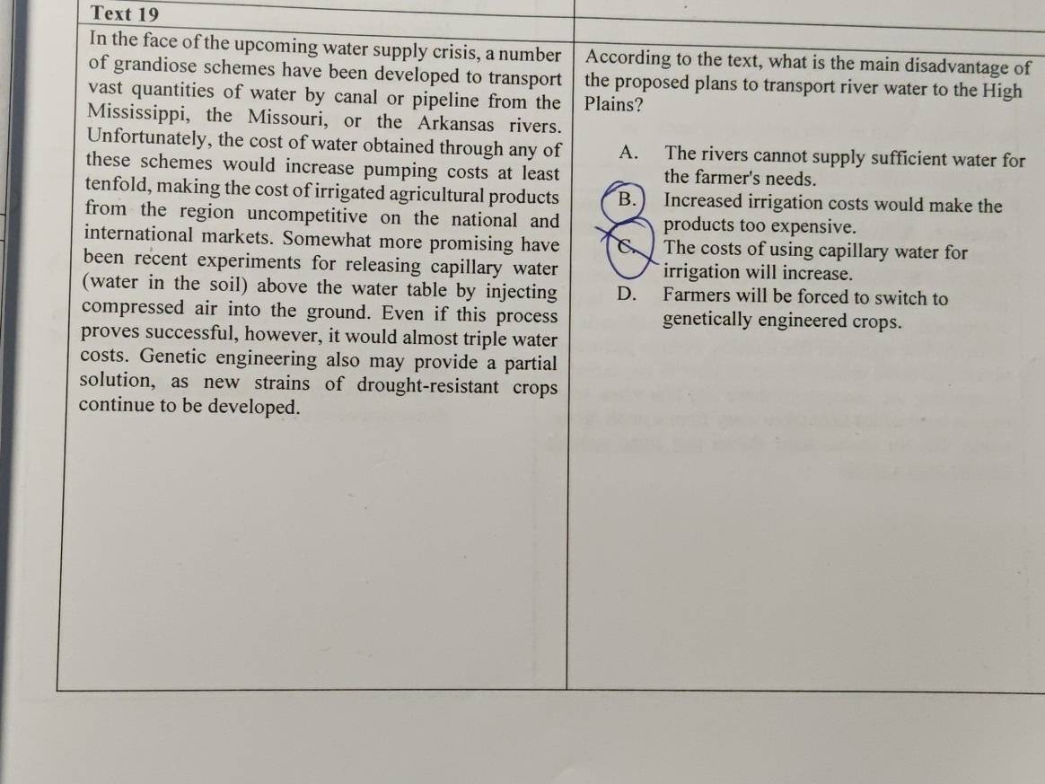 Text 19
In the face of the upcoming water supply crisis, a number According to the text, what is the main disadvantage of
of grandiose schemes have been developed to transport the proposed plans to transport river water to the High
vast quantities of water by canal or pipeline from the Plains?
Mississippi, the Missouri, or the Arkansas rivers.
Unfortunately, the cost of water obtained through any of A. The rivers cannot supply sufficient water for
these schemes would increase pumping costs at least the farmer's needs.
tenfold, making the cost of irrigated agricultural products B.) Increased irrigation costs would make the
from the region uncompetitive on the national and products too expensive.
international markets. Somewhat more promising have C. The costs of using capillary water for
been recent experiments for releasing capillary water irrigation will increase.
(water in the soil) above the water table by injecting D. Farmers will be forced to switch to
compressed air into the ground. Even if this process genetically engineered crops.
proves successful, however, it would almost triple water
costs. Genetic engineering also may provide a partial
solution, as new strains of drought-resistant crops
continue to be developed.