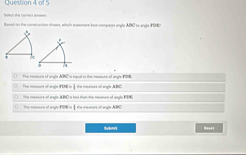 Select the correct answer.
Based on the construction shown, which statement best compares angle ABC to angle FDE?
F
D a
The measure of angle ABC is equal to the measure of angle FDE.
The measure of angle FDE is  1/2  the measure of angle ABC.
The measure of angle ABC is less than the measure of angle FDE.
The measure of angle FDE is  2/3  the measure of angle ABC.
Submit Reset