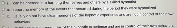 a. can be coerced into harming themselves and others by a skilled hypnotist
b. report no memory of the events that occurred during the period they were hypnotized
c. usually do not have clear memories of the hypnotic experience and are not in control of their own
behaviors
ave clear memories of the hypnotic experience and are in control of their own behaviors