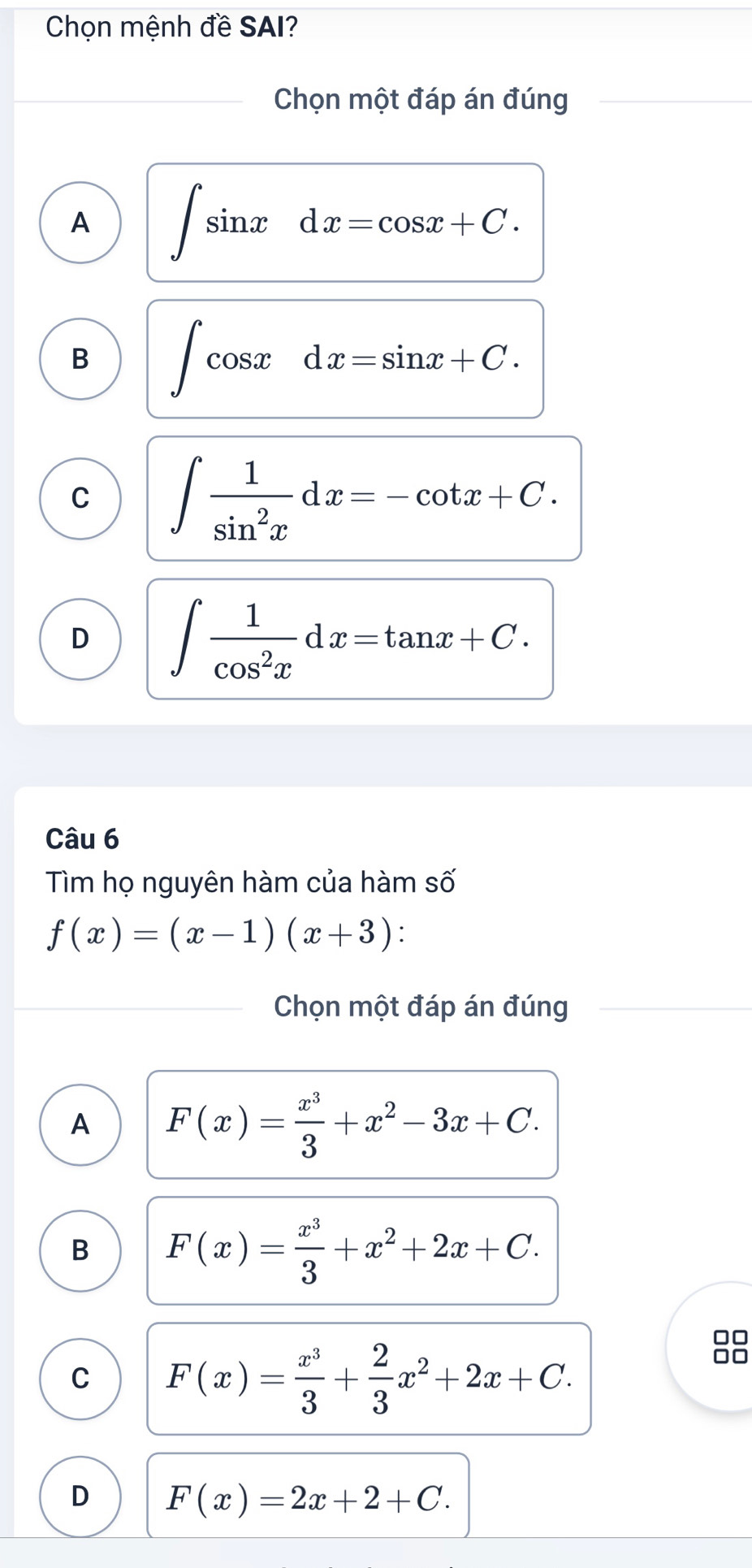 Chọn mệnh đề SAI?
Chọn một đáp án đúng
A ∈t sin xdx=cos x+C.
B ∈t cos xdx=sin x+C.
C ∈t  1/sin^2x dx=-cot x+C.
D ∈t  1/cos^2x dx=tan x+C. 
Câu 6
Tìm họ nguyên hàm của hàm số
f(x)=(x-1)(x+3) : 
Chọn một đáp án đúng
A F(x)= x^3/3 +x^2-3x+C.
B F(x)= x^3/3 +x^2+2x+C.
C F(x)= x^3/3 + 2/3 x^2+2x+C. 
88
D F(x)=2x+2+C.