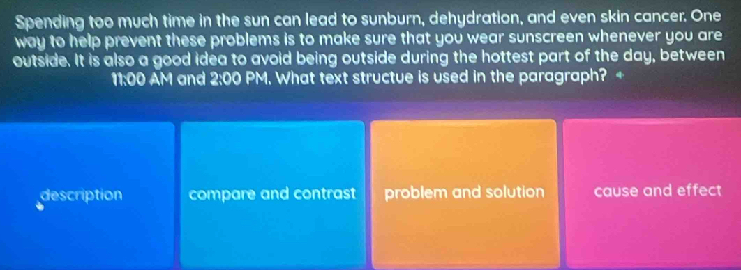 Spending too much time in the sun can lead to sunburn, dehydration, and even skin cancer. One
way to help prevent these problems is to make sure that you wear sunscreen whenever you are
outside. It is also a good idea to avoid being outside during the hottest part of the day, between
11:00 AM and 2:00 PM. What text structue is used in the paragraph?
description compare and contrast problem and solution cause and effect