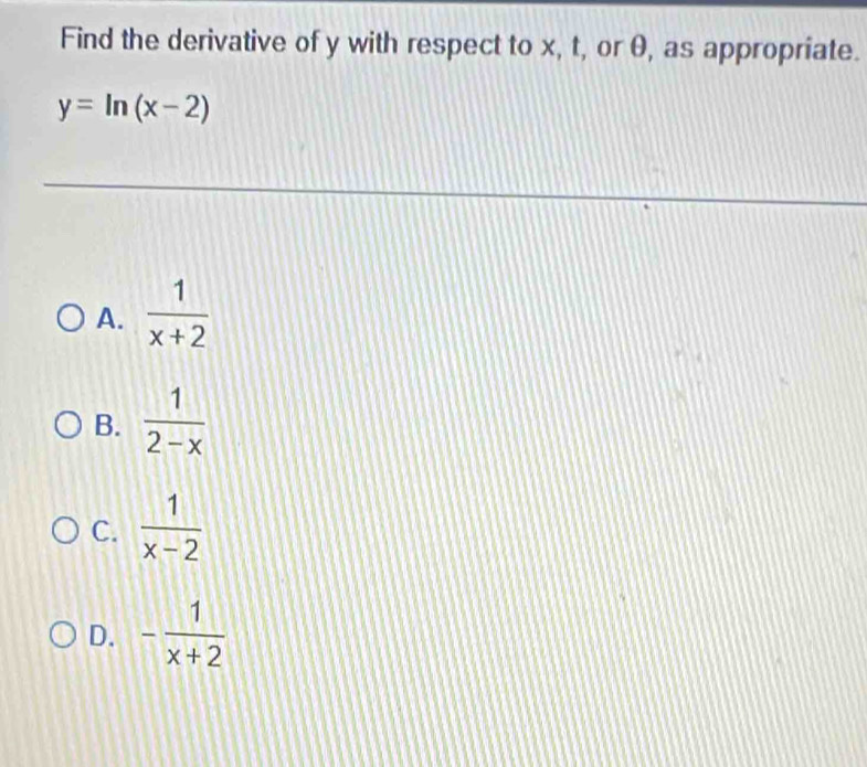 Find the derivative of y with respect to x, t, or θ, as appropriate.
y=ln (x-2)
A.  1/x+2 
B.  1/2-x 
C.  1/x-2 
D. - 1/x+2 