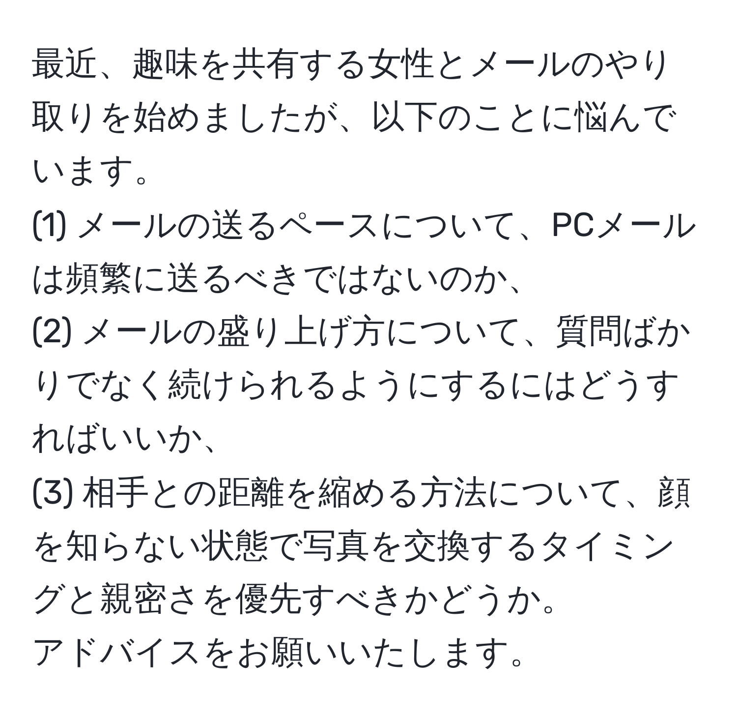 最近、趣味を共有する女性とメールのやり取りを始めましたが、以下のことに悩んでいます。  
(1) メールの送るペースについて、PCメールは頻繁に送るべきではないのか、  
(2) メールの盛り上げ方について、質問ばかりでなく続けられるようにするにはどうすればいいか、  
(3) 相手との距離を縮める方法について、顔を知らない状態で写真を交換するタイミングと親密さを優先すべきかどうか。  
アドバイスをお願いいたします。