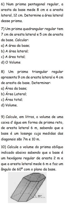 Num prisma pentagonal regular, a
aresta da base mede 8 cm e a aresta
lateral, 12 cm. Determine a área lateral
desse prisma.
7) Um prisma quadrangular regular tem
7 cm de aresta lateral e 5 cm de aresta
da base. Calcular:
a) A área da base;
b) A área lateral;
c) A área total;
d) O Volume
8) Um prisma triangular regular
apresenta 9 cm de aresta lateral e 4 cm
de aresta da base. Determinar:
a) Área da base;
b) Área Lateral;
c) Área total;
d) Volume,
9) Calcule, em litros, o volume de uma
caixa d' água em forma de prisma reto,
de aresta lateral 6 m, sabendo que a
base é um losango cuja medidas das
diagonais são 7m e 10 m.
10) Calcule o volume do prisma oblíquo
indicado abaixo sabendo que a base é
um hexágono regular de aresta 2 m e
que a aresta lateral mede 6 m e faz um
ângulo de 60° com o plano da base.