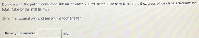 During a shift, the patient consumed 180 mL of water, 200 mL of tea, 8 oz of milk, and one 6 oz glass of ice chips. Calculate the 
total intake for the shift (in mL). 
Enter the numeral only (not the unit) in your answer. 
Enter your answer. □ mL