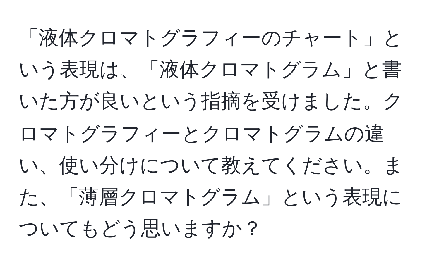 「液体クロマトグラフィーのチャート」という表現は、「液体クロマトグラム」と書いた方が良いという指摘を受けました。クロマトグラフィーとクロマトグラムの違い、使い分けについて教えてください。また、「薄層クロマトグラム」という表現についてもどう思いますか？