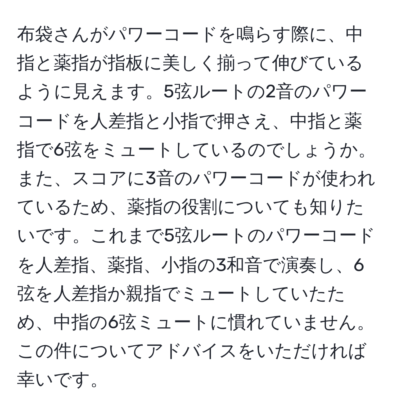 布袋さんがパワーコードを鳴らす際に、中指と薬指が指板に美しく揃って伸びているように見えます。5弦ルートの2音のパワーコードを人差指と小指で押さえ、中指と薬指で6弦をミュートしているのでしょうか。また、スコアに3音のパワーコードが使われているため、薬指の役割についても知りたいです。これまで5弦ルートのパワーコードを人差指、薬指、小指の3和音で演奏し、6弦を人差指か親指でミュートしていたため、中指の6弦ミュートに慣れていません。この件についてアドバイスをいただければ幸いです。