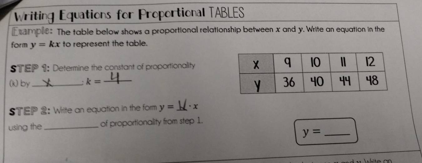 Writing Equations for Proportional TABLES 
Esample: The table below shows a proportional relationship between x and y. Write an equation in the 
form y=kx to represent the table. 
STEP 1: Determine the constant of proportionality 
(k)by_ _ 
、 k=
STEP 2: Write an equation in the form y=_  ·x
using the_ of proportionality from step 1. 
_ y=