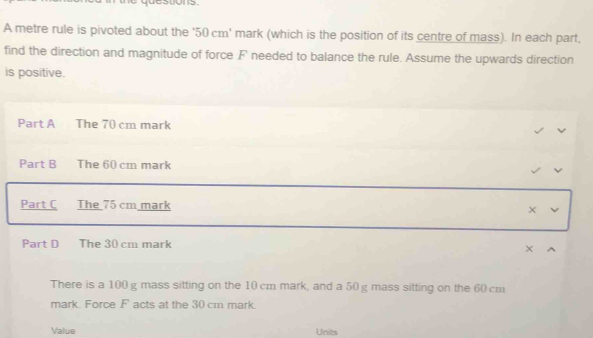 destions. 
A metre rule is pivoted about the ' 50 cm ' mark (which is the position of its centre of mass). In each part, 
find the direction and magnitude of force F needed to balance the rule. Assume the upwards direction 
is positive. 
Part A The 70 cm mark 
Part B The 60 cm mark 
Part C The 75 cm mark 
Part D The 30 cm mark 
X 
There is a 100 g mass sitting on the 10 cm mark, and a 50 g mass sitting on the 60 cm
mark. Force F acts at the 30 cm mark. 
Value Units