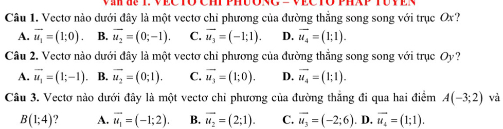 Văn de T. VECTO CHI PHUONG = VECTO PHAP TUY EN
Câu 1. Vectơ nào dưới đây là một vectơ chỉ phương của đường thắng song song với trục Ox?
A. vector u_1=(1;0). B. vector u_2=(0;-1). C. vector u_3=(-1;1). D. vector u_4=(1;1). 
Câu 2. Vectơ nào dưới đây là một vectơ chỉ phương của đường thắng song song với trục Oy?
A. vector u_1=(1;-1) B. vector u_2=(0;1). C. vector u_3=(1;0). D. vector u_4=(1;1). 
Câu 3. Vectơ nào dưới đây là một vectơ chỉ phương của đường thẳng đi qua hai điểm A(-3;2) và
B(1;4) ? A. vector u_1=(-1;2). B. vector u_2=(2;1). C. vector u_3=(-2;6). D. vector u_4=(1;1).