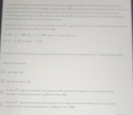 manotering pase teughe s lo haoe t lage to pnace she cona eg fo a
ere dested tu te packagn raer a 96 sacing sercn t e te pter ale t
the Hme martng to mgerso to pacu oo at to for sated o sd t sate w a 
machn wa astrating momet the ro te macea 98 mee ad cured te cuntee of aea
eegnut dapernen. The rut are goas totia
The pan ctart a me masar tottaioe on te □ d 
beginpmatrix □  a d Fr 1
H_a:mu =300R, mu =300 wih i _
L=1.63 p valu =0.07
c Which of the following are appropriate conclusions for this hypothesss lest? Select all that apple
Select all that apply
We neject H_c
We fall to reject H_c
Ar the 5% significance level, the data provide sufficient evidence to conclude the mean
number of packing peanuts is different than 300
At the 5% significance level, the data do not provide sufficient evidence to conclude the
mean number of packing peanuts is different than 300