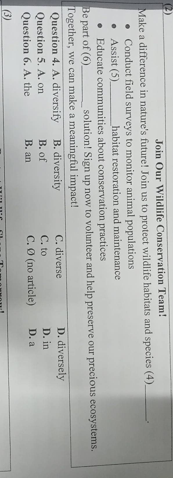 (2)
Join Our Wildlife Conservation Team!
Make a difference in nature's future! Join us to protect wildlife habitats and species (4)_
Conduct field surveys to monitor animal populations
Assist (5)_ habitat restoration and maintenance
Educate communities about conservation practices
Be part of (6)_ solution! Sign up now to volunteer and help preserve our precious ecosystems.
Together, we can make a meaningful impact!
Question 4. A. diversify B. diversity C. diverse
D. diversely
Question 5. A. on B. of
C. to D. in
Question 6. A. the B. an C. Ø (no article) D. a
(3)